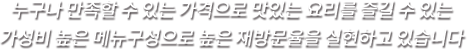 누구나 만족할 수 있는 가격으로 맛있는 요리를 즐길 수 있는 가성비 높은 메뉴 구성으로 높은 재방문율을 실현하고 있습니다
