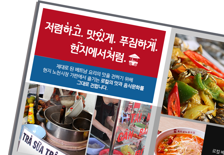 저렴하고, 맛있게, 푸짐하게 현지에서처럼 - 제대로 된 베트남 요리의 맛을 전하기 위해 현지 노천시장 가판에서 즐기는 로컬의 맛과 음식문화를 그대로 전합니다.